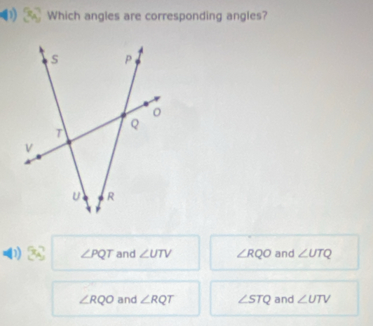 Which angles are corresponding angles?
D ∠ PQT and ∠ UTV ∠ RQO and ∠ UTQ
∠ RQO and ∠ RQT ∠ STQ and ∠ UTV