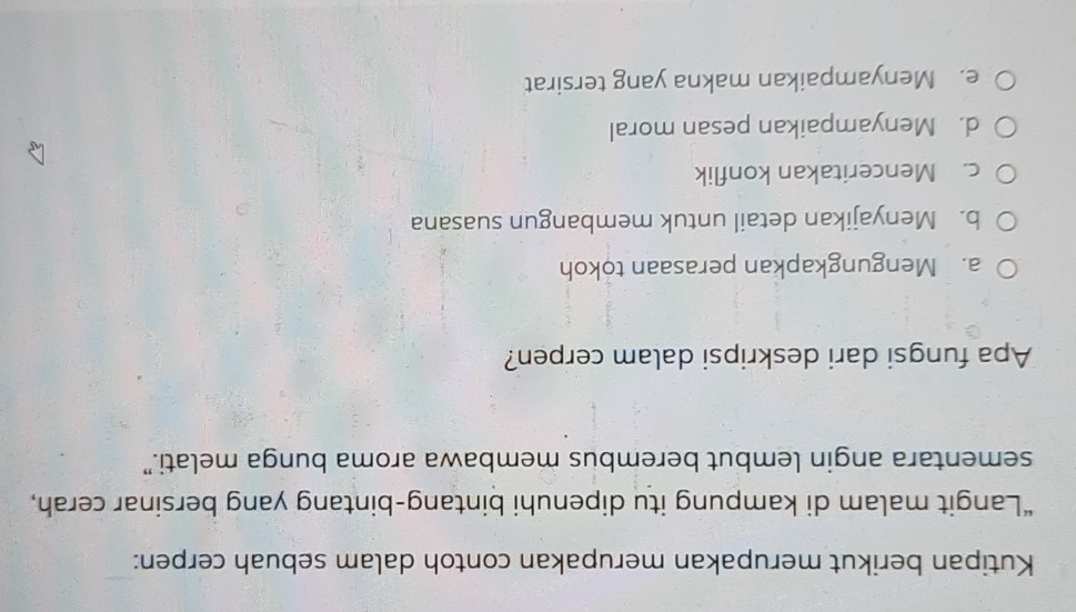 Kutipan berikut merupakan merupakan contoh dalam sebuah cerpen:
“Langit malam di kampung itu dipenuhi bintang-bintang yang bersinar cerah,
sementara angin lembut berembus membawa aroma bunga melati.”
Apa fungsi dari deskripsi dalam cerpen?
a. Mengungkapkan perasaan tokoh
b. Menyajikan detail untuk membangun suasana
c. Menceritakan konflik
d. Menyampaikan pesan moral
e. Menyampaikan makna yang tersirat