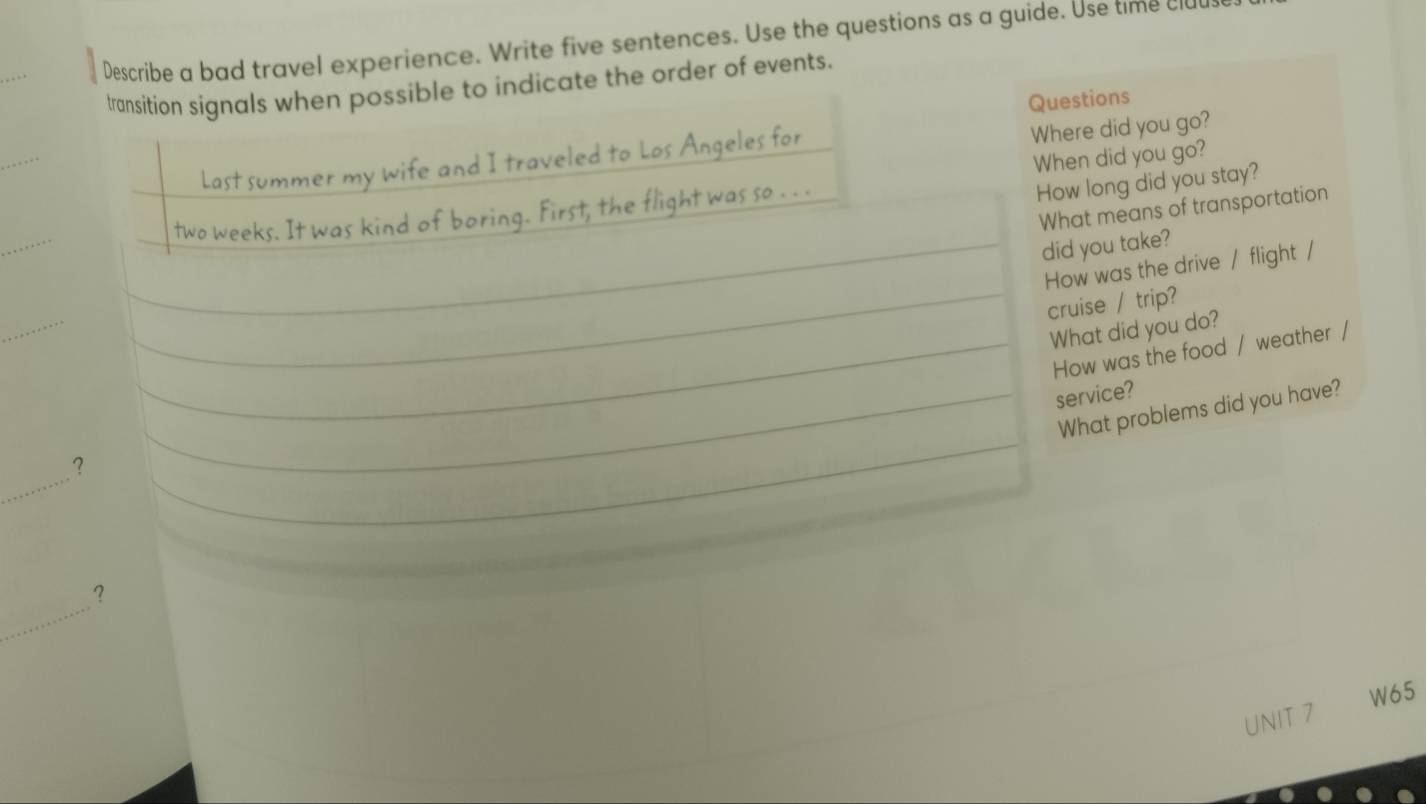 Describe a bad travel experience. Write five sentences. Use the questions as a guide. Use time clu 
ible to indicate the order of events. 
Questions 
_ 
Where did you go? 
When did you go? 
How long did you stay? 
_ 
What means of transportation 
did you take? 
How was the drive / flight / 
_ 
_cruise / trip? 
What did you do? 
_How was the food / weather / 
_service? 
What problems did you have? 
_ 
? 
_ 
_ 
? 
W65 
UNIT 7