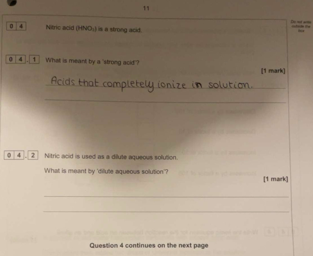 Do not writs 
outside the
0 4 Nitric acid (HNO₃) is a strong acid. 
bar 
0 4 . 1 What is meant by a 'strong acid'? 
[1 mark] 
_ 
_ 
0 4 . 2_ Nitric acid is used as a dilute aqueous solution. 
What is meant by ‘dilute aqueous solution’? 
[1 mark] 
_ 
_ 
Question 4 continues on the next page