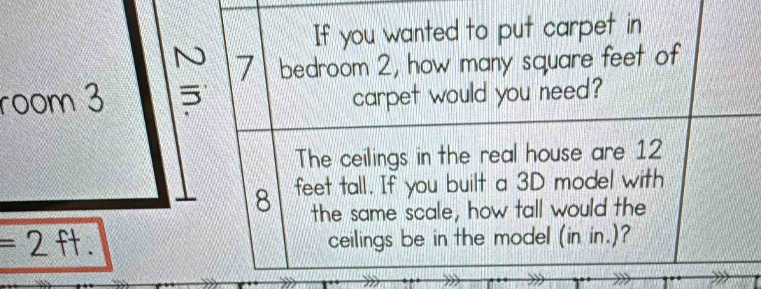 If you wanted to put carpet in
7 bedroom 2, how many square feet of 
room 3 carpet would you need? 
The ceilings in the real house are 12
8 feet tall. If you built a 3D model with 
the same scale, how tall would the
= 2 ft. ceilings be in the model (in in.)?