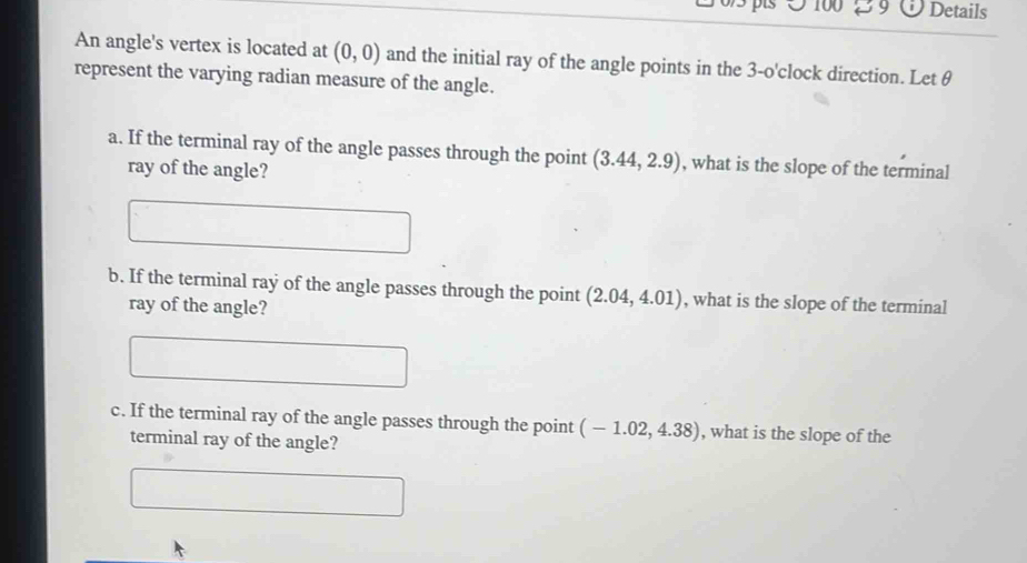 100 39 Details 
An angle's vertex is located at (0,0) and the initial ray of the angle points in the 3 -o'clock direction. Let θ
represent the varying radian measure of the angle. 
a. If the terminal ray of the angle passes through the point (3.44,2.9) , what is the slope of the terminal 
ray of the angle? 
b. If the terminal ray of the angle passes through the point (2.04,4.01) , what is the slope of the terminal 
ray of the angle? 
c. If the terminal ray of the angle passes through the point (-1.02,4.38) , what is the slope of the 
terminal ray of the angle?