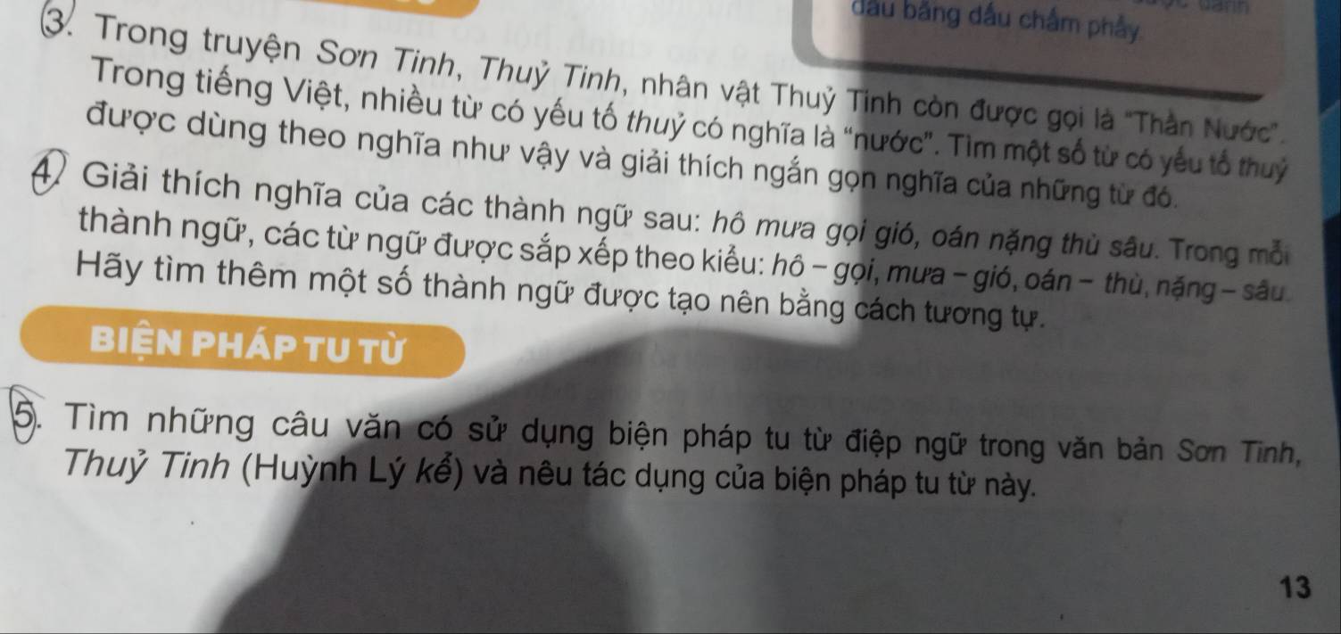 đầu băng đầu chấm phảy 
3. Trong truyện Sơn Tinh, Thuỷ Tinh, nhân vật Thuỷ Tinh còn được gọi là ''Thần Nước'' 
Trong tiếng Việt, nhiều từ có yếu tố thuỷ có nghĩa là “nước”. Tìm một số từ có yếu tổ thuỷ 
được dùng theo nghĩa như vậy và giải thích ngắn gọn nghĩa của những từ đó. 
④ Giải thích nghĩa của các thành ngữ sau: hô mưa gọi gió, oán nặng thủ sâu. Trong mỗi 
thành ngữ, các từ ngữ được sắp xếp theo kiểu: hô - gọi, mưa - gió, oán - thù, nặng - sâu 
Hãy tìm thêm một số thành ngữ được tạo nên bằng cách tương tự. 
biện pháp tU từ 
5. Tìm những câu văn có sử dụng biện pháp tu từ điệp ngữ trong văn bản Sơn Tinh, 
Thuỷ Tinh (Huỳnh Lý kể) và nêu tác dụng của biện pháp tu từ này. 
13