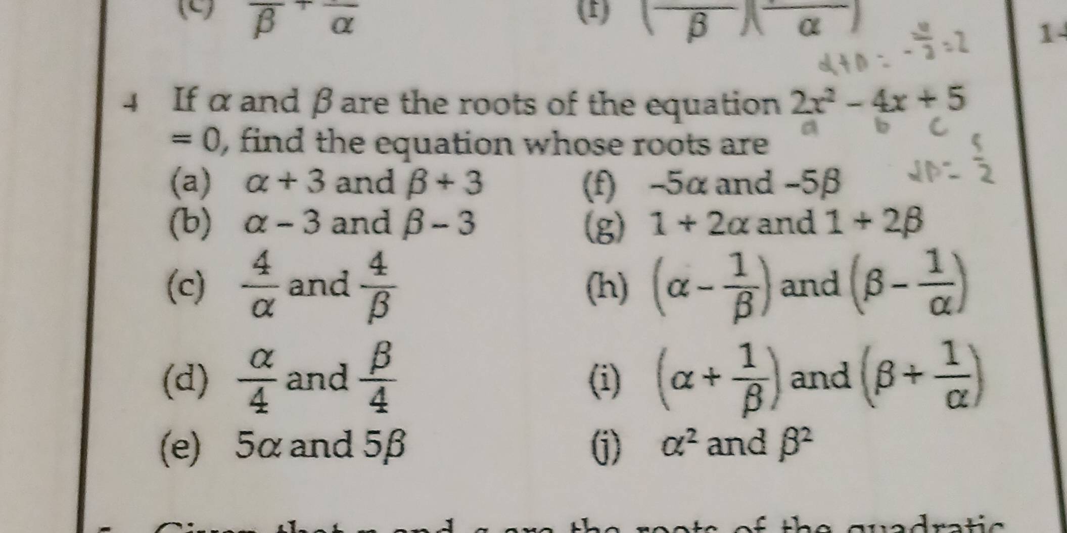 (4 overline (beta)^+overline alpha  (1) (frac beta )(alpha )
1 
4 If α and βare the roots of the equation 2x^2-4x+5
=0 , find the equation whose roots are 
(a) alpha +3 and beta +3 (f) -5α and -5β
(b) alpha -3 and beta -3 (g) 1+2alpha and 1+2beta
(c)  4/alpha   and  4/beta   (h) (alpha - 1/beta  ) and (beta - 1/alpha  )
(d)  alpha /4  and  beta /4  (i) (alpha + 1/beta  ) and (beta + 1/alpha  )
(e) 5α and 5β (j) alpha^2 and beta^2
th e guadra t ic