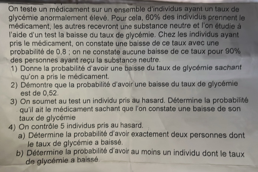 On teste un médicament sur un ensemble d'individus ayant un taux de 
glycémie anormalement élevé. Pour cela, 60% des individus prennent le 
médicament, les autres recevront une substance neutre et l'on étudie à 
l'aide d'un test la baisse du taux de glycémie. Chez les individus ayant 
pris le médicament, on constate une baisse de ce taux avec une 
probabilité de 0,8; on ne constate aucune baisse de ce taux pour 90%
des personnes ayant reçu la substance neutre. 
1) Donne la probabilité d'avoir une baisse du taux de glycémie sachant 
qu'on a pris le médicament. 
2) Démontre que la probabilité d'avoir une baisse du taux de glycémie 
est de 0,52. 
3) On soumet au test un individu pris au hasard. Détermine la probabilité 
qu'il ait le médicament sachant que l'on constate une baisse de son 
taux de glycémie 
4) On contrôle 5 individus pris au hasard. 
a) Détermine la probabilité d'avoir exactement deux personnes dont 
le taux de glycémie a baissé. 
b) Détermine la probabilité d'avoir au moins un individu dont le taux 
de glycémie a baissé,