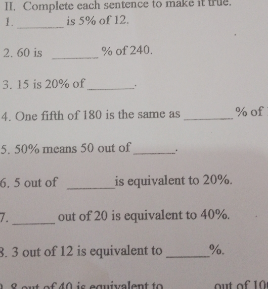 Complete each sentence to make it true. 
1._ is 5% of 12. 
2. 60 is _ % of 240. 
3. 15 is 20% of_ 
4. One fifth of 180 is the same as _ % of 
5. 50% means 50 out of _. 
6. 5 out of _is equivalent to 20%. 
7. _out of 20 is equivalent to 40%. 
8. 3 out of 12 is equivalent to _ %.