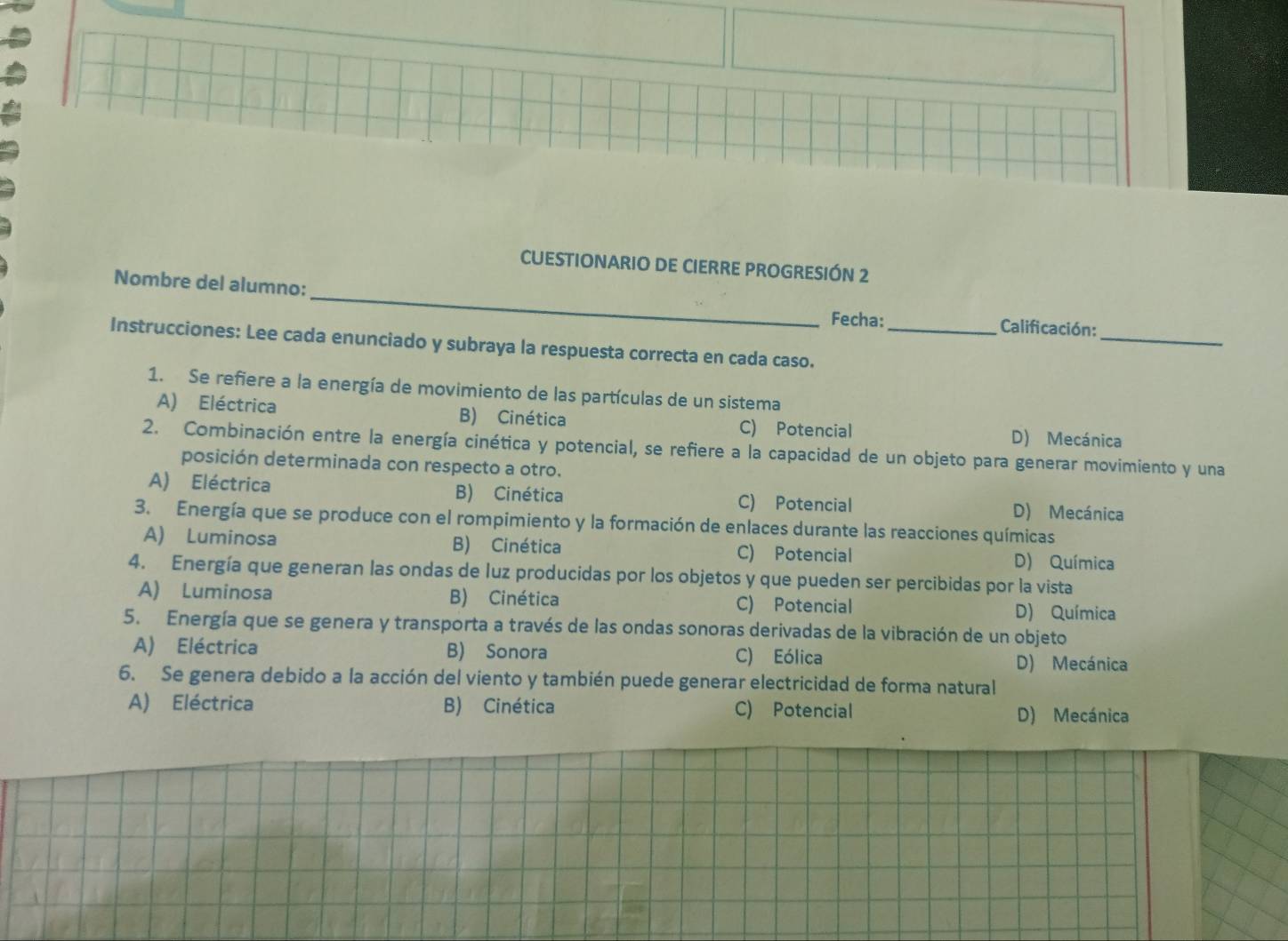 CUESTIONARIO DE CIERRE PROGRESIÓN 2
_
Nombre del alumno: _Fecha:
Calificación:
Instrucciones: Lee cada enunciado y subraya la respuesta correcta en cada caso._
1. Se refiere a la energía de movimiento de las partículas de un sistema
A) Eléctrica B) Cinética D) Mecánica
C) Potencial
2. Combinación entre la energía cinética y potencial, se refiere a la capacidad de un objeto para generar movimiento y una
posición determinada con respecto a otro.
A) Eléctrica B) Cinética C) Potencial D) Mecánica
3. Energía que se produce con el rompimiento y la formación de enlaces durante las reacciones químicas
A) Luminosa B) Cinética C) Potencial D) Química
4. Energía que generan las ondas de luz producidas por los objetos y que pueden ser percibidas por la vista
A) Luminosa B) Cinética C) Potencial D) Química
5. Energía que se genera y transporta a través de las ondas sonoras derivadas de la vibración de un objeto
A) Eléctrica B) Sonora C) Eólica D) Mecánica
6. Se genera debido a la acción del viento y también puede generar electricidad de forma natural
A) Eléctrica B) Cinética C) Potencial D) Mecánica