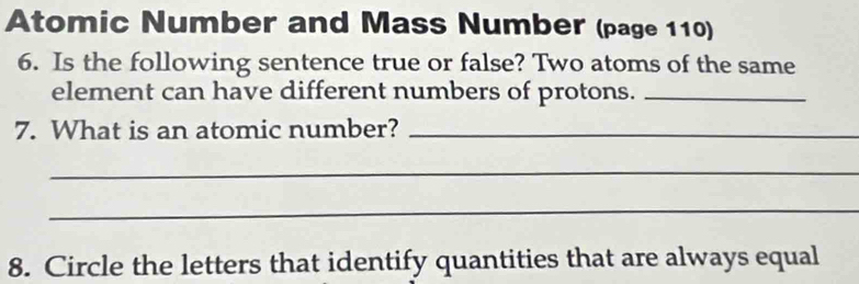 Atomic Number and Mass Number (page 110) 
6. Is the following sentence true or false? Two atoms of the same 
element can have different numbers of protons._ 
7. What is an atomic number?_ 
_ 
_ 
8. Circle the letters that identify quantities that are always equal