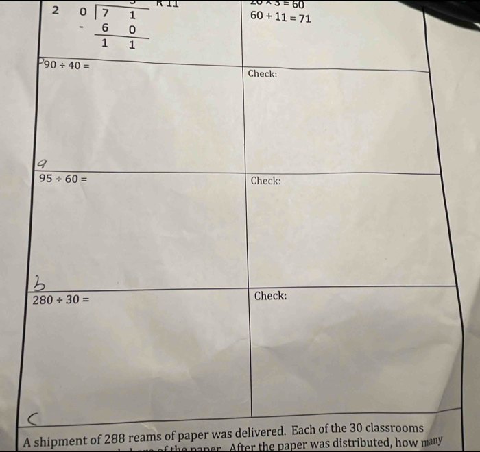 2
20* 3=60
60+11=71
A shipment of 288 reams of paper was delivered. Each 
th  p aper. After the paper was distributed, how many