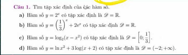 Tìm tập xác định của tác hàm số. 
a) Hàm số y=2^x có tập xác định là g=R. 
b) Hàm số y=( 1/3 )^x+2e^x có tapxic định 9=R. 
c) Hàm số y=log _2(x-x^2) có tập xác định là endpmatrix =[0; 1/3 ]. 
d) Hàm số y=ln x^2+3log (x+2) có tập xác định là 9=(-2;+∈fty ).