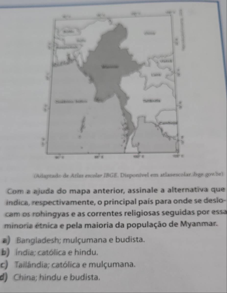 (Adaptado de Atles escoler IBGE. Disponível em atlasescolar.ibge.gov.br)
Com a ajuda do mapa anterior, assinale a alternativa que
indica, respectivamente, o principal país para onde se deslo-
cam os rohingyas e as correntes religiosas seguidas por essa
minoria étnica e pela maioria da população de Myanmar.
) Bangladesh; mulçumana e budista.
b) Índia; católica e hindu.
c) Tailândia; católica e mulçumana.
d) China; hindu e budista.