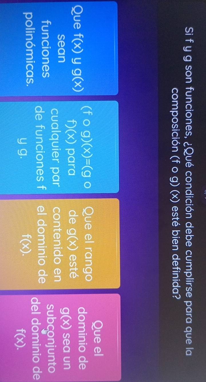 Si f y g son funciones, ¿Qué condición debe cumplirse para que la 
composición (fcirc g)(x) esté bien definida? 
Que el
(fcirc g)(x)=(gcirc Que el rango 
Que f(x) y g(x) dominio de
D (x) para de g(x) esté
g(x)
sean sea un 
cualquier par contenido en 
funciones subconjunto 
de funciones f el dominio de 
polinómicas. del dominio de
f(x).
y g. f(x).