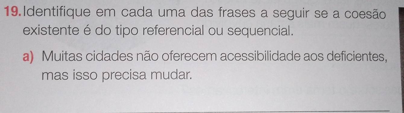 Identifique em cada uma das frases a seguir se a coesão 
existente é do tipo referencial ou sequencial. 
a) Muitas cidades não oferecem acessibilidade aos deficientes, 
mas isso precisa mudar.