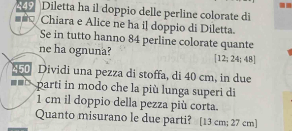 449 Diletta ha il doppio delle perline colorate di 
Chiara e Alice ne ha il doppio di Diletta. 
Se in tutto hanno 84 perline colorate quante 
ne ha ognuna? [12;24;48]
450 Dividi una pezza di stoffa, di 40 cm, in due 
parti in modo che la più lunga superi di
1 cm il doppio della pezza più corta. 
Quanto misurano le due parti? [13 cm; 27 cm ]