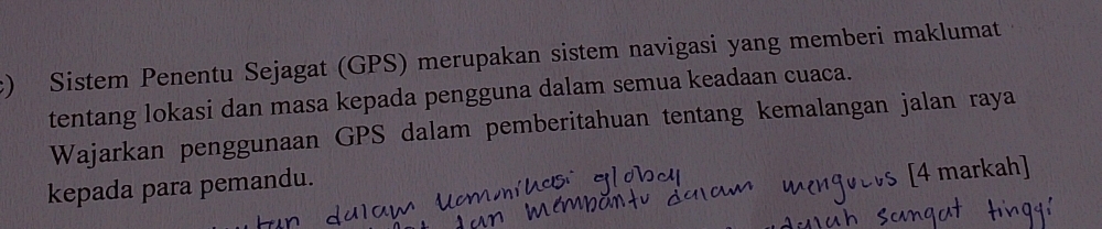 Sistem Penentu Sejagat (GPS) merupakan sistem navigasi yang memberi maklumat 
tentang lokasi dan masa kepada pengguna dalam semua keadaan cuaca. 
Wajarkan penggunaan GPS dalam pemberitahuan tentang kemalangan jalan raya 
kepada para pemandu. 
[4 markah]