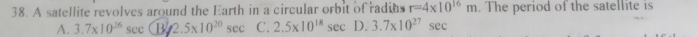 A satellite revolves around the Earth in a circular orbit of radins r=4* 10^(16)m. The period of the satellite is
A. 3.7* 10^(26)sec (B/2.5* 10^(20)sec C. 2.5* 10^(18)sec D. 3.7* 10^(27)sec