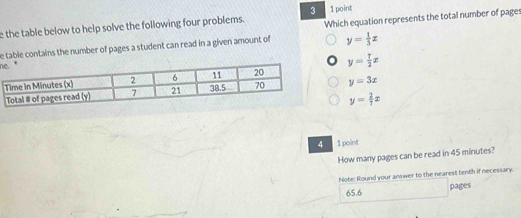 3 1 point
e the table below to help solve the following four problems.
Which equation represents the total number of pages
e table contains the number of pages a student can read in a given amount of
y= 1/3 x
n
y= 7/2 x
y=3x
y= 2/7 x
4 1 point
How many pages can be read in 45 minutes?
Note: Round your answer to the nearest tenth if necessary.
65.6 pages