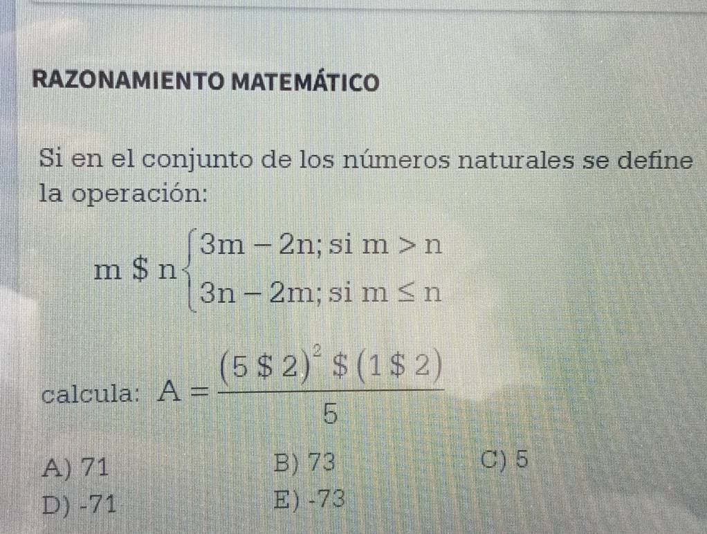 RAZONAMIENTO MATEMÁTICO
Si en el conjunto de los números naturales se define
la operación:
mSnbeginarrayl 3m-2n;sim>n 3n-2m;sim≤ nendarray.
calcula: A=frac (5$2)^2$(1$2)5
A) 71 B) 73 C) 5
D) -71 E) -73