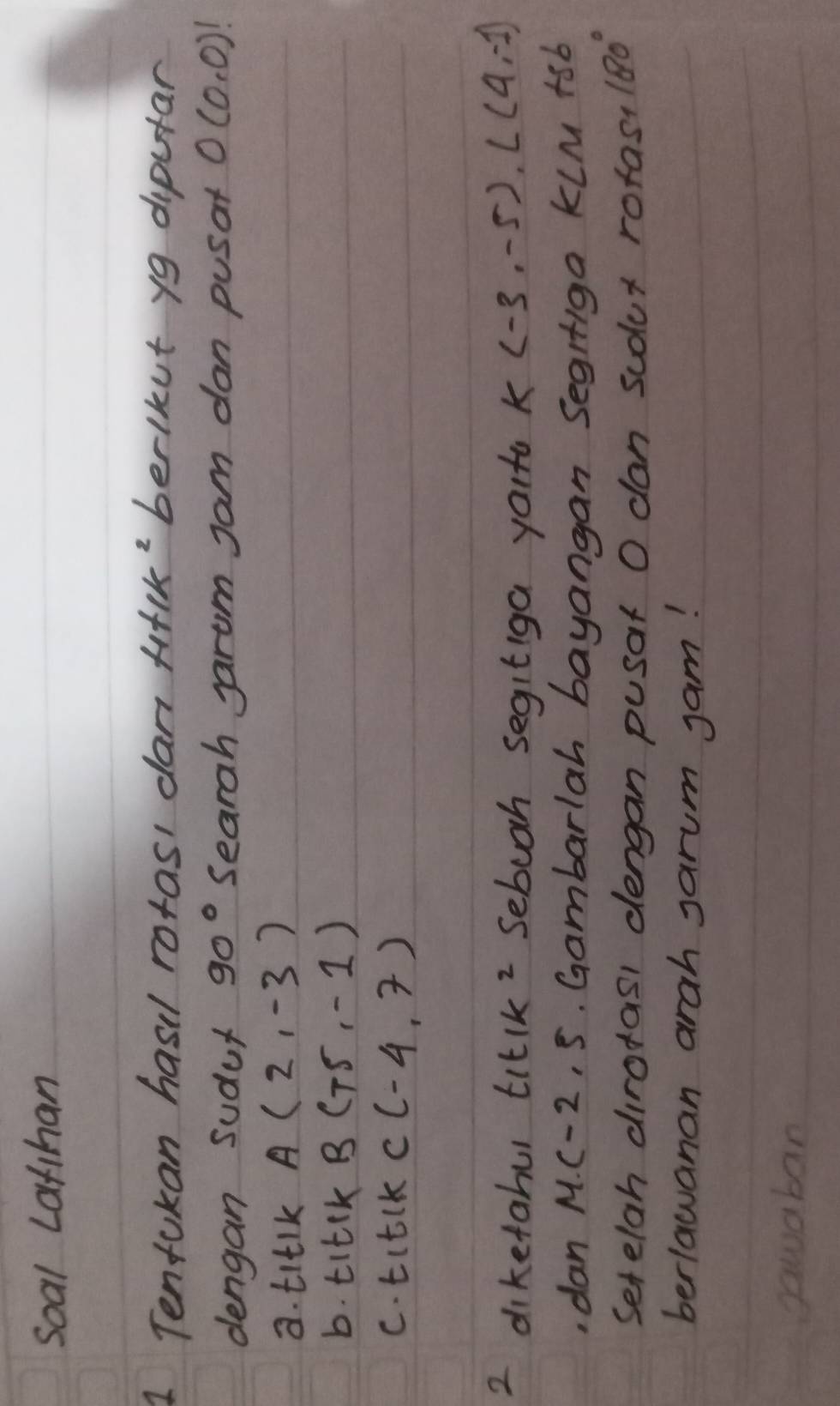 soal Lathan 
1 Tenfukan hasil rotasi dan filK'berlkut yg diputar 
dengan sudur 90° Searah Jarom Jam dan pusat O(0,0)!
8. titlk A(2,-3)
b. titck B(-5,-1)
c. titlK C(-4,7)
2 diketahul t_1t_1k^2 Sebooh segitiga youta K(-3,-5), L(4,-1)
,dan M(-2,5. Gambarlah bayangan Segrfiga kLM +sb
Setelah dirotasl dengan pusat O dan scdlur rotas? 180°
berlawanan arah sarum jam! 
gawaban