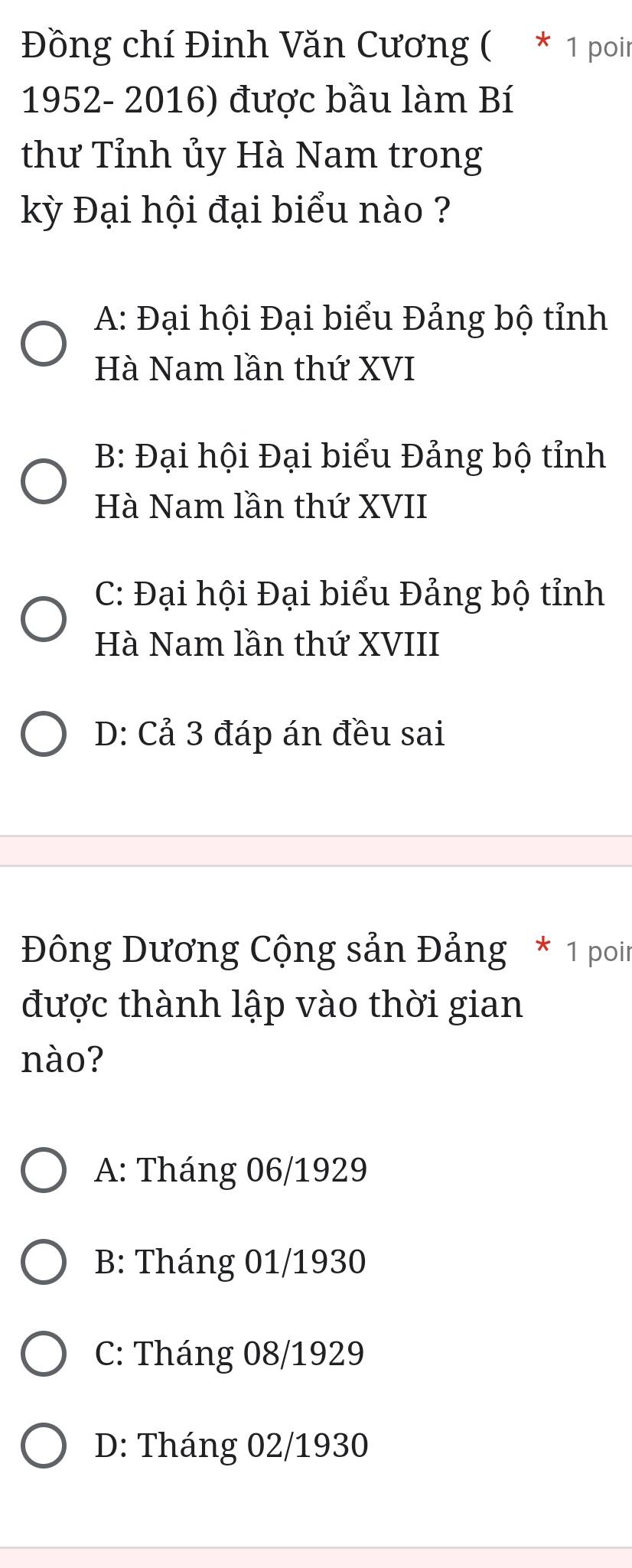 Đồng chí Đinh Văn Cương ( * 1 poir
1952- 2016) được bầu làm Bí
thư Tỉnh ủy Hà Nam trong
kỳ Đại hội đại biểu nào ?
A: Đại hội Đại biểu Đảng bộ tỉnh
Hà Nam lần thứ XVI
B: Đại hội Đại biểu Đảng bộ tỉnh
Hà Nam lần thứ XVII
C: Đại hội Đại biểu Đảng bộ tỉnh
Hà Nam lần thứ XVIII
D: Cả 3 đáp án đều sai
Đông Dương Cộng sản Đảng * 1 poin
được thành lập vào thời gian
nào?
A: Tháng 06/1929
B: Tháng 01/1930
C: Tháng 08/1929
D: Tháng 02/1930