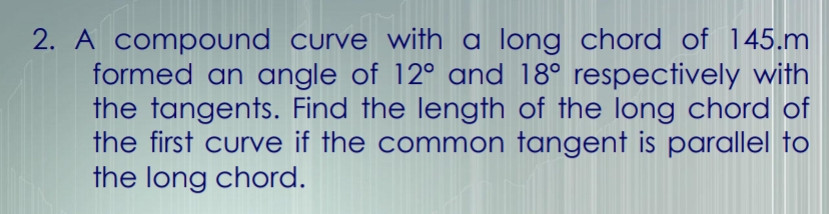 A compound curve with a long chord of 145.m
formed an angle of 12° and 18° respectively with 
the tangents. Find the length of the long chord of 
the first curve if the common tangent is parallel to 
the long chord.