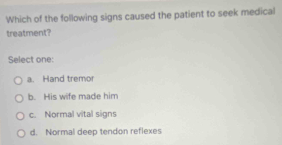 Which of the following signs caused the patient to seek medical
treatment?
Select one:
a. Hand tremor
b. His wife made him
c. Normal vital signs
d. Normal deep tendon reflexes