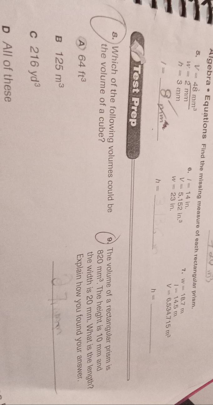 Algebra • Equations Find the missing measure of each rectangular prism.
5. V=4dot 8mm^3 6、 l=14in.
w=2mm
h=3mm
V=5,152in.^3
7、 w=18.7m
w=23in.
I=14.5m
V=6,534.715m^3
_
I=
_ h=
_ h=
Test Prep
8. Which of the following volumes could be 9. The volume of a rectangular prism is
the volume of a cube?
820mm^3. The height is 10 mm and
the width is 20 mm. What is the length?
A 64ft^3
Explain how you found your answer.
B 125m^3
_
C 216yd^3
D All of these
