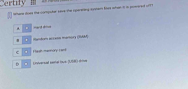 Certify 4th Pero d 1 
Where does the computer save the operating system files when it is powered off?
A Hard drive
B Random access memory (RAM)
C Flash memory card
D Universal serial bus (USB) drive