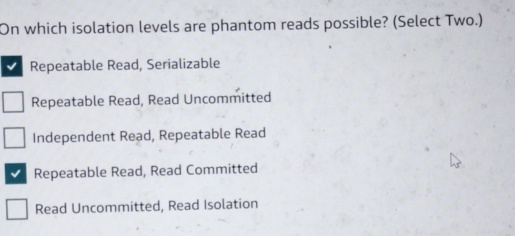 On which isolation levels are phantom reads possible? (Select Two.)
Repeatable Read, Serializable
Repeatable Read, Read Uncommitted
Independent Read, Repeatable Read
Repeatable Read, Read Committed
Read Uncommitted, Read Isolation