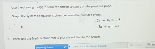 Use the drawing tool(s) to form the correct answers on the provided graph.
Graph the system of equations given below on the provided graph.
2x-3y=-18
3x+y=-5
Then, use the Mark Feature tool to plot the solution to the system.
Drawing Tools Click on a tool to begin drawing. Delete Ur