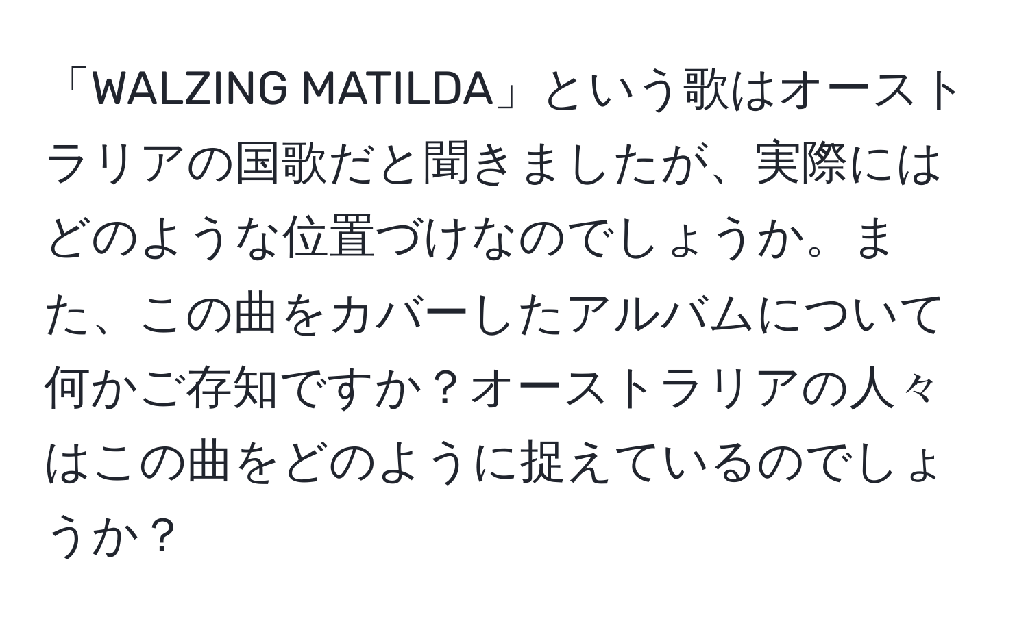 「WALZING MATILDA」という歌はオーストラリアの国歌だと聞きましたが、実際にはどのような位置づけなのでしょうか。また、この曲をカバーしたアルバムについて何かご存知ですか？オーストラリアの人々はこの曲をどのように捉えているのでしょうか？