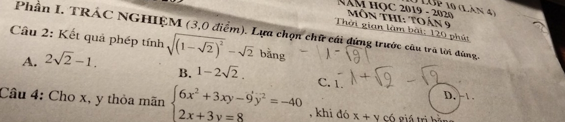 Lớp 10 (Lản 4)
NAM HỌC 2019 - 2020
MôN ThI: toán 9
Thời gian làm bài: 120 phút
Phần I. TRÁC NGHIỆM (3,0 điểm). Lựa chọn chữ cái đứng trước câu trã lời đúng.
Câu 2: Kết quả phép tính sqrt((1-sqrt 2))^2-sqrt(2) bằng
A. 2sqrt(2)-1.
B. 1-2sqrt(2).
C. 1.
D. - 1.
Câu 4: Cho x, y thỏa mãn beginarrayl 6x^2+3xy-9y^2=-40 2x+3y=8endarray. , khi đó x+y Có giá trị bằn