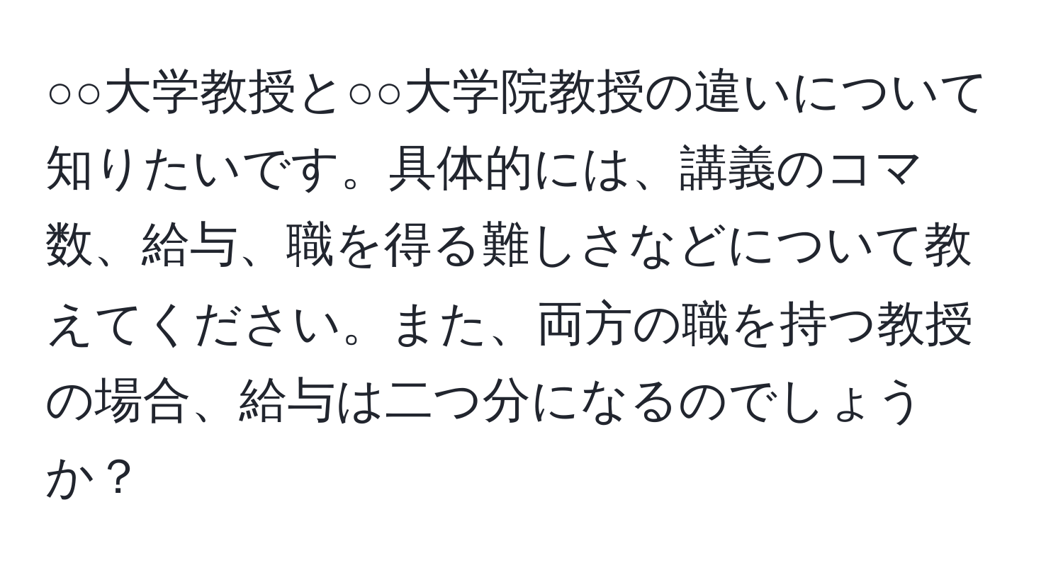 ○○大学教授と○○大学院教授の違いについて知りたいです。具体的には、講義のコマ数、給与、職を得る難しさなどについて教えてください。また、両方の職を持つ教授の場合、給与は二つ分になるのでしょうか？