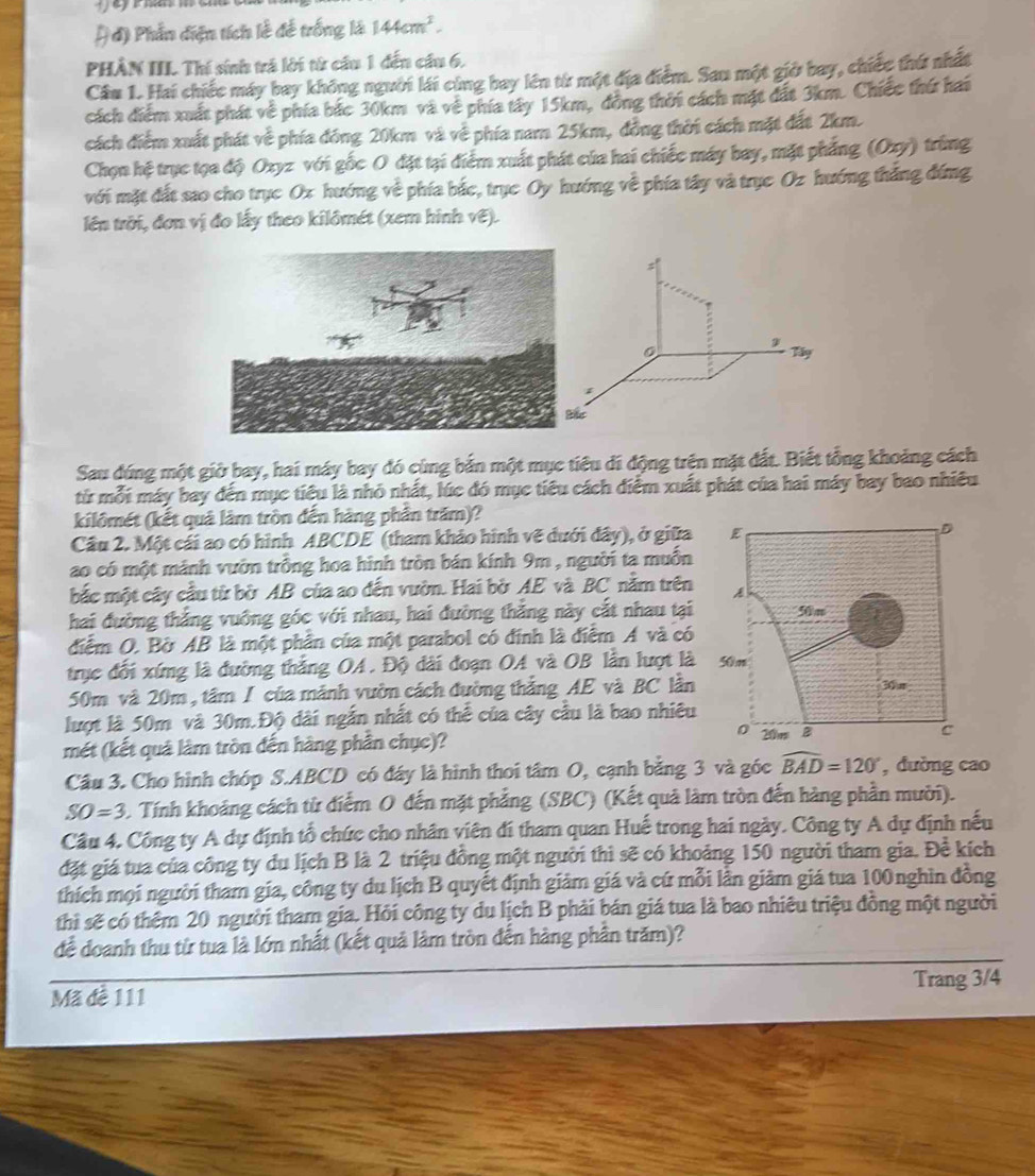 đ) Phần diện tích lễ đế trống là 144cm^2.
PHÀN IIL. Thí sinh trá lới từ cầu 1 đến cầu 6.
Câu 1. Hai chiếc máy bay không người lái cùng bay lên từ một địa điểm. Sau một giờ bay, chiếc thứ nhất
cách điểm xuất phát về phía bắc 30km và về phía tây 15km, đồng thời cách mặt đất 3km. Chiếc thứ hai
cách điểm xuất phát về phía đóng 20km và về phía nam 25km, đồng thời cách mặt đất 2km.
Chọn hệ trục tọa độ Oxyz với gốc O đặt tại điểm xuất phát của hai chiếc máy bay, mặt phẳng (Oxy) trùng
với mặt đất sao cho trục Ox hướng về phía bắc, trục Oy hướng về phía tây và trục Oz hướng thắng đứng
lên trời, đơn vị đo lấy theo kilômét (xem hình vẽ).
0 Tây
Sau đúng một giờ bay, hai máy bay đó cùng bắn một mục tiêu di động trện mặt đất. Biết tổng khoảng cách
tử mỗi máy bay đến mục tiêu là nhỏ nhất, lúc đó mục tiêu cách điểm xuất phát của hai máy bay bao nhiều
kilômét (kết quâ làm tròn đến hàng phần trăm)?
Câu 2. Một cái ao có hình ABCDE (tham khảo hình vẽ đưới đây), ở giữa
ao có một mảnh vườn trồng hoa hình tròn bán kính 9m , người ta muồn
bắc một cây cầu từ bờ AB của ao đến vườn. Hai bờ AE và BC năm trên
hai đường thắng vuông góc với nhau, hai đường thẳng này cắt nhau tại
điểm O. Bờ AB là một phần của một parabol có đính là điểm A và có
trục đối xứng là đường thắng OA. Độ dài đoạn OA và OB lần lượt là
50m và 20m , tâm I của mảnh vườn cách đường thẳng AE và BC lần
lượt là 50m và 30m.Độ dài ngắn nhất có thể của cây cầu là bao nhiêu
mét (kết quả làm tròn đến hàng phần chục)? 
Câu 3. Cho hình chóp S.ABCD có đáy là hình thoi tâm O, cạnh bằng 3 và góc widehat BAD=120° , đường cao
SO=3 Tính khoảng cách từ điểm O đến mặt phẳng (SBC) (Kết quả làm tròn đến hàng phần mười).
Câu 4. Công ty A dự định tổ chức cho nhân viên đi tham quan Huế trong hai ngày. Công ty A dự định nếu
đặt giá tua của công ty du lịch B là 2 triệu đồng một người thì sẽ có khoảng 150 người tham gia. Đề kích
thích mọi người tham gia, công ty du lịch B quyết định giảm giá và cứ mỗi lần giảm giá tua 100nghìn đồng
thì sẽ có thêm 20 người tham gia. Hỏi công ty du lịch B phải bán giá tua là bao nhiêu triệu đồng một người
để doanh thu từ tua là lớn nhất (kết quả làm tròn đến hàng phần trăm)?
Mã đề 111 Trang 3/4