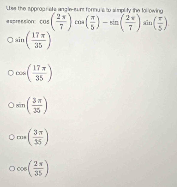 Use the appropriate angle-sum formula to simplify the following
expression: cos ( 2π /7 )cos ( π /5 )-sin ( 2π /7 )sin ( π /5 ).
sin ( 17π /35 )
cos ( 17π /35 )
sin ( 3π /35 )
cos ( 3π /35 )
cos ( 2π /35 )