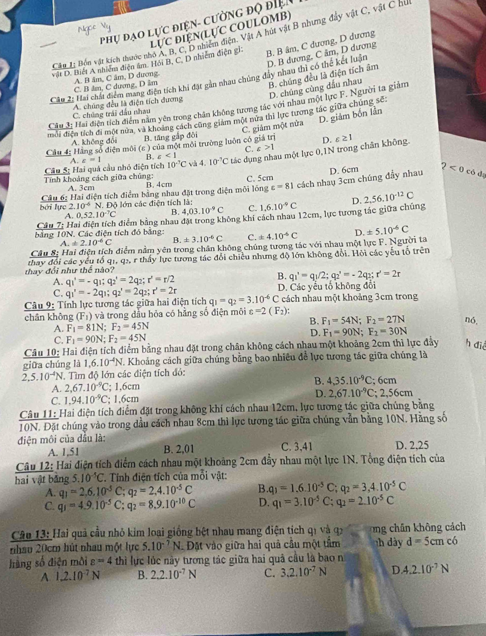 Phụ đạo lực điện- cường độ điệi
lực điện(lực coulomB)
Cân 1: Bốn vật kích thước nhỏ A, B, C, D nhiễm điện. Vật A hút vật B nhưng đẩy vật C, vật C hu
D. B dương, C âm, D dương
vật D. Biết A nhiễm điện âm. Hỏi B, C. D nhiễm điện gì: B. B âm, C dương, D dương
B. chúng đều là điện tích âm
A. B âm, C âm, D dương.
Câu 2: Hai chất điểm mang điện tích khí đặt gần nhau chúng đẩy nhau thì có thế kết luận
C. B âm, C dương, D âm
D. chúng cùng dấu nhau
A. chúng đều là điện tích dương
Câu 3: Hai điện tích điểm nằm yên trong chân không tương tác với nhau một lực F. Người ta giảm
C. chủng trải dấu nhau
mỗi điện tích đi một nửa, và khoảng cách cũng giảm một nửa thì lực tương tác giữa chúng sẽ:
C. giảm một nửa D. giảm bốn lần
A. không đổi B. tăng gắp đôi
Câu 4: Hằng số điện môi (ε ) của một môi trường luôn có giá trị D. varepsilon ≥ 1
C. varepsilon >1
Câu 5: Hai quả cầu nhỏ diện tích 10^(-7)C và 4. I0^(-7)C tác dụng nhau một lực 0,1N trong chân không.
A. varepsilon =1 B. varepsilon <1</tex>
Tính khoảng cách giữa chúng:
A. 3cm B. 4cm C. 5cm D. 6cm
Câu 6: Hai điện tích điểm bằng nhau đặt trong diện môi lóng varepsilon =81 cách nhaụ 3cm chúng đầy nhau 2<0co</tex>  dạ
bởi lực 2. 10^(-6) N. Độ lớn các điện tích là:
D.
Câu 7: H: điểm bằng nhau đặt trong không khí cách nhau 12cm, lực tương tác giữa chúng 2,56.10^(-12)C
A. 0,52.10^(-7)C
B. 4,03.10^(-9)C C. 1,6.10^(-9)C
bằng 10N. Các điện tích đó bằng:
A. ± 2.10^(-6)C B. ± 3.10^(-6)C C. ± 4.10^(-6)C D. ± 5.10^(-6)C
Câu 8: Hai điện tích điểm nằm yên trong chân không chúng tương tác với nhau một lực F. Người ta
thay đổi các yếu tổ q1, q2, r thấy lực tương tác đổi chiều nhưng độ lớn không đổi. Hỏi các yếu tố trên
thay đổi như thể nào?
A. q_1'=-q_1;q_2'=2q_2;r'=r/2
B. q_1'=q_1/2;q_2'=-2q_2;r'=2r
C. q_1'=-2q_1;q_2'=2q_2;r'=2r D. Các yếu tố không đổi
Câu 9: Tính lực tương tác giữa hai điện tích q_1=q_2=3.10^(-6) ( C cách nhau một khoảng 3cm trong
chân không (F_1) và trong dầu hỏa có hằng số điện môi varepsilon =2(F_2): nó,
B. F_1=54N;F_2=27N
A. F_1=81N;F_2=45N
C. F_1=90N;F_2=45N
D. F_1=90N;F_2=30N
Câu 10: Hai điện tích điểm bằng nhau đặt trong chân không cách nhau một khoảng 2cm thì lực đầy h
giữa chúng là 1,6.10^(-4)N T. Khoảng cách giữa chúng bằng bao nhiêu để lực tương tác giữa chúng là
2,5.10^(-4)N.  Tìm độ lớn các điện tích đó:
B.
A. 2,67.10^(-9)C; 1,6cm 4,35.10^(-9)C;6cm
C. 1,94.10^(-9)C;; ] 6cm 1 D. 2,67.10^(-9)C;2,56cm
Câu 11: Hai điện tích điểm đặt trong không khí cách nhau 12cm, lực tương tác giữa chúng bằng
10N. Đặt chúng vào trong dầu cách nhau 8cm thì lực tương tác giữa chúng vẫn bằng 10N. Hằng số
điện môi của dầu là:
A. 1,51 B. 2,01 C. 3,41 D. 2,25
Câu 12: Hai điện tích điểm cách nhau một khoảng 2cm đẩy nhau một lực 1N. Tổng điện tích của
hai vật bảng 5.10^(-5)C *. Tính điện tích của mỗi vật:
A. q_1=2,6,10^(-5)C;q_2=2,4.10^(-5)C B. q_1=1.6.10^(-5)C;q_2=3,4.10^(-5)C
D.
C. q_1=4.9.10^(-5)C;q_2=8.9.10^(-10)C q_1=3.10^(-5)C;q_2=2.10^(-5)C
Câu 13: Hai quả cầu nhỏ kim loại giống hệt nhau mang điện tích q1 và q2 ng chân không cách
nhau 20cm hút nhau một lực 5.10^(-7)N Dặt vào giữa hai quả cầu một tầm nh  ày d=5cmc6
hàng số điện môi varepsilon =4 thì lực lúc này tương tác giữa hai quả cầu là bao n
A. 1,2.10^(-7)N B. 2.2.10^(-7)N C. 3,2,10^(-7)N D. 4.2.10^(-7)N