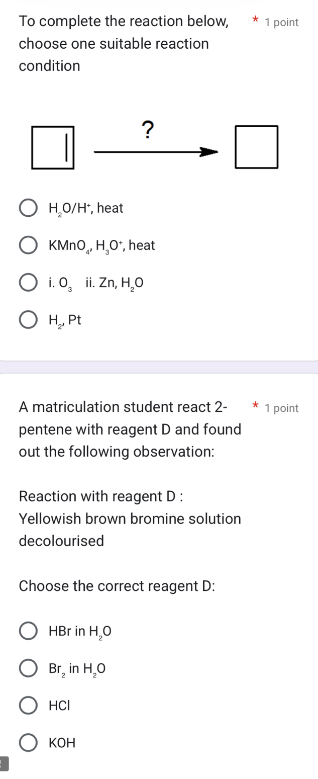 To complete the reaction below, * 1 point
choose one suitable reaction
condition
overline 1 □  ?
□
H_2O/H^+ , heat
KMnO_4, H_3O^+ , heat
i.O_3 ii. Zn, H_2O
H_2, Pt
A matriculation student react 2- * 1 point
pentene with reagent D and found
out the following observation:
Reaction with reagent D :
Yellowish brown bromine solution
decolourised
Choose the correct reagent D:
HBr in H_2O
Br_2 in H_2O
-1C1
KOH