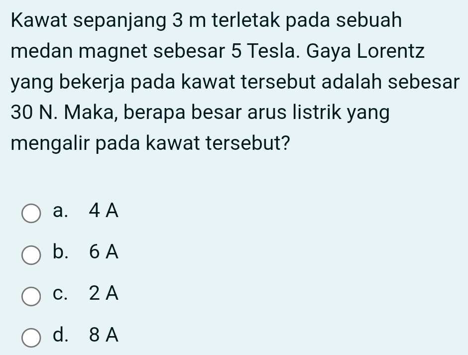 Kawat sepanjang 3 m terletak pada sebuah
medan magnet sebesar 5 Tesla. Gaya Lorentz
yang bekerja pada kawat tersebut adalah sebesar
30 N. Maka, berapa besar arus listrik yang
mengalir pada kawat tersebut?
a. 4 A
b. 6 A
c. 2 A
d. 8 A