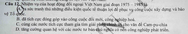 Nhiệm vụ của hoạt động đổi ngoại Việt Nam giai đoạn 1975 - 1985 là
A. ra sức tranh thủ những điều kiện quốc tế thuận lợi để phục vụ công cuộc xây dựng và bảo
vệ Tổ quốc.
B. đã tích cực đóng góp vào công cuộc đồi mới, công nghiệp hoá.
C. cùng các nước tích cực tham gia tìm giải pháp chính trị cho văn đề Cam-pu-chia
D. tăng cường quan hệ với các nước tư bản chủ nghĩa có nền công nghiệp phát triển.