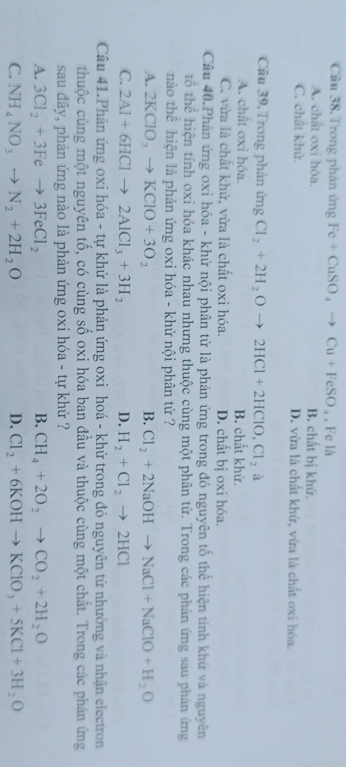 Trong phân ứng Fe+CuSO_4to Cu+FeSO_4 , Fe là
A. chât oxi hóa. B. chất bị khử.
C. chất khử. D. vừa là chất khử, vừa là chất oxi hóa.
Câu 39. Trong phản ứng Cl_2+2H_2Oto 2HCl+2HClO,Cl_2 à
A. chất oxi hóa. B. chất khử.
C. vừa là chất khử, vừa là chất oxi hóa. D. chất bị oxi hóa.
Câu 40.Phản ứng oxi hóa - khử nội phân tử là phản ứng trong đó nguyên tố thể hiện tính khử và nguyên
tổ thể hiện tính oxi hóa khác nhau nhưng thuộc cùng một phân tử. Trong các phản ứng sau phản ứng
nào thể hiện là phản ứng oxi hóa - khử nội phân tử ?
A. 2KClO_3to KClO+3O_2 B. Cl_2+2NaOHto NaCl+NaClO+H_2O
C. 2Al+6HClto 2AlCl_3+3H_2 D. H_2+Cl_2to 2HCl
Câu 41.Phản ứng oxi hóa - tự khử là phản ứng oxi hoá - khử trong đó nguyên tử nhường và nhận electron
thuộc cùng một nguyên tố, có cùng số oxi hóa ban đầu và thuộc cùng một chất. Trong các phản ứng
sau đây, phản ứng nào là phản ứng oxi hóa - tự khử ?
A. 3Cl_2+3Feto 3FeCl_2 B. CH_4+2O_2to CO_2+2H_2O
C. NH_4NO_3to N_2+2H_2O D. Cl_2+6KOHto KClO_3+5KCl+3H_2O