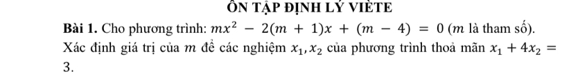 ÔN Tập định lý VIÈTE
Bài 1. Cho phương trình: mx^2-2(m+1)x+(m-4)=0 (m là tham số).
Xác định giá trị của m để các nghiệm x_1, x_2 của phương trình thoả mãn x_1+4x_2=
3.