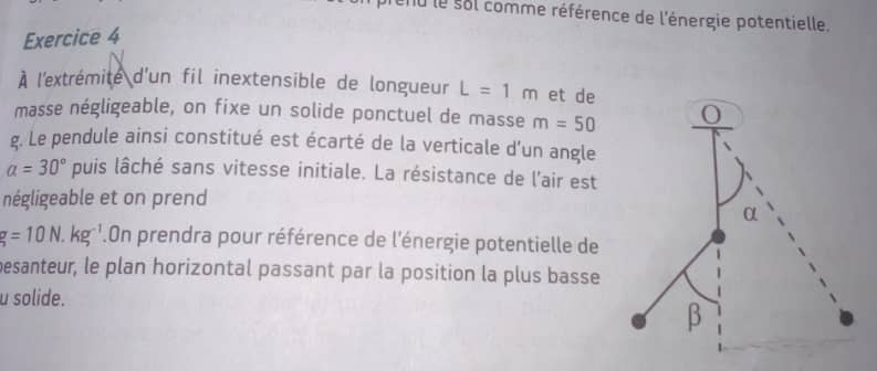 end le sol comme référence de l'énergie potentielle. 
Exercice 4 
À l'extrémite d'un fil inextensible de longueur L=1m et de 
masse négligeable, on fixe un solide ponctuel de masse m=50
g. Le pendule ainsi constitué est écarté de la verticale d'un angle
a=30° puis lâché sans vitesse initiale. La résistance de l'air est 
négligeable et on prend
g=10N.kg^(-1).On prendra pour référence de l'énergie potentielle de 
besanteur, le plan horizontal passant par la position la plus basse 
u solide.