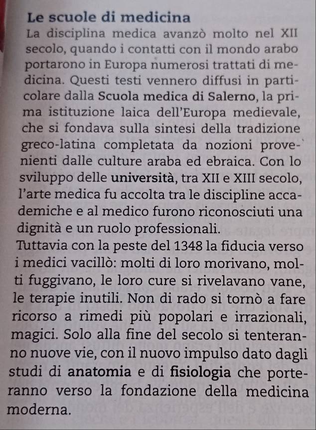 Le scuole di medicina 
La disciplina medica avanzò molto nel XII 
secolo, quando i contatti con il mondo arabo 
portarono in Europa numerosi trattati di me- 
dicina. Questi testi vennero diffusi in parti- 
colare dalla Scuola medica di Salerno, la pri- 
ma istituzione laica dell’Europa medievale, 
che si fondava sulla sintesi della tradizione 
greco-latina completata da nozioni prove- 
nienti dalle culture araba ed ebraica. Con lo 
sviluppo delle università, tra XII e XIII secolo, 
l’arte medica fu accolta tra le discipline acca- 
demiche e al medico furono riconosciuti una 
dignità e un ruolo professionali. 
Tuttavia con la peste del 1348 la fiducia verso 
i medici vacillò: molti di loro morivano, mol- 
ti fuggivano, le loro cure si rivelavano vane, 
le terapie inutili. Non di rado si tornò a fare 
ricorso a rimedi più popolari e irrazionali, 
magici. Solo alla fine del secolo si tenteran- 
no nuove vie, con il nuovo impulso dato dagli 
studi di anatomia e di fisiologia che porte- 
ranno verso la fondazione della medicina 
moderna.