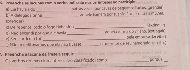 Preencha as lacunas com o verbo indicado nos parênteses no particípio: 
a) Ele havia sido _outras vezes, por causa de pequenos furtos. (prender) 
b) A delegada tinha _aquele homem por sua violência contra a mulher. 
(prender) 
c) De repente, todo o fogo tinha sido _. (extinguir) 
d) Não entendi por que ele havia _aquela turma do 7° ano. (extinguir) 
e) Seu currículo foi _pela empresa. (aceitar) 
f) Não acreditávamos que ela não tivesse _o presente de seu namorado. (aceitar) 
. Preencha a lacuna da frase a seguir: 
Os verbos do exercício anterior são classificados como_ porque_ 
_