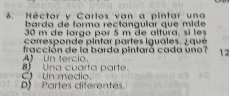 Néctor y Carlos van a pintar una
barda de forma rectangulár que mide
30 m de largo por 5 m de altúra, si les
corresponde pintar partes iguales, ¿qué
fracción de la bardá pintará cada uno? 12
A) Un tercio.
Una cuarta parte.
C) Un medio.
D Partes diferentes.