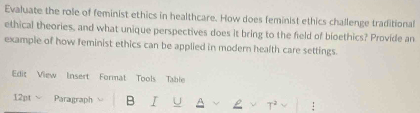 Evaluate the role of feminist ethics in healthcare. How does feminist ethics challenge traditional 
ethical theories, and what unique perspectives does it bring to the field of bioethics? Provide an 
example of how feminist ethics can be applied in modern health care settings. 
Edit View Insert Format Tools Table 
12pt Paragraph B I U A T² :