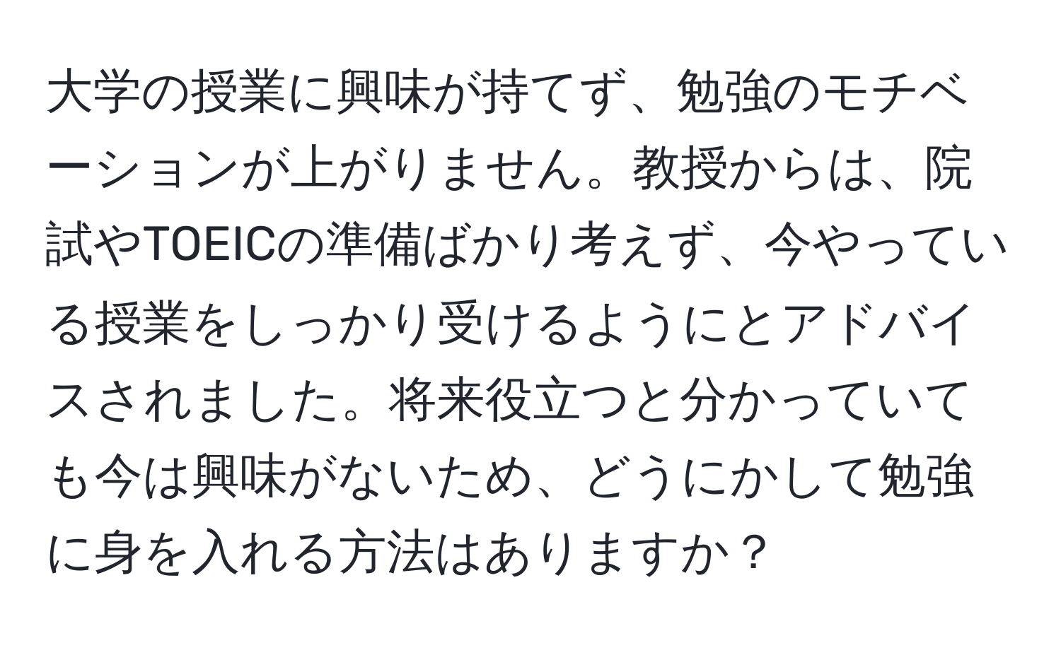 大学の授業に興味が持てず、勉強のモチベーションが上がりません。教授からは、院試やTOEICの準備ばかり考えず、今やっている授業をしっかり受けるようにとアドバイスされました。将来役立つと分かっていても今は興味がないため、どうにかして勉強に身を入れる方法はありますか？