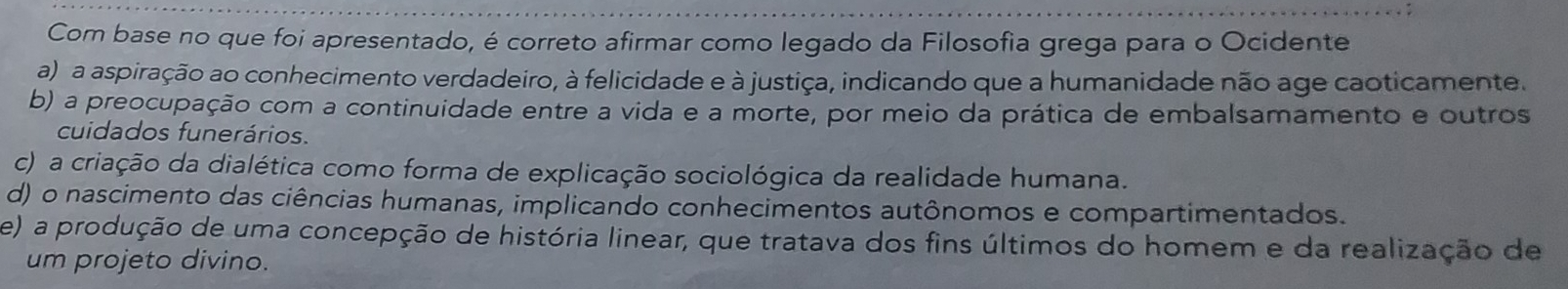 Com base no que foi apresentado, é correto afirmar como legado da Filosofia grega para o Ocidente
a) a aspiração ao conhecimento verdadeiro, à felicidade e à justiça, indicando que a humanidade não age caoticamente.
b) a preocupação com a continuidade entre a vida e a morte, por meio da prática de embalsamamento e outros
cuidados funerários.
c) a criação da dialética como forma de explicação sociológica da realidade humana.
d) o nascimento das ciências humanas, implicando conhecimentos autônomos e compartimentados.
e) a produção de uma concepção de história linear, que tratava dos fins últimos do homem e da realização de
um projeto divino.