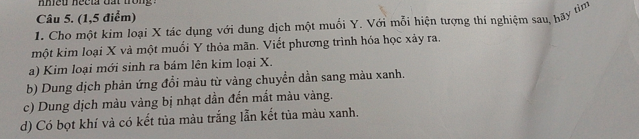 nhieu necta dat trong.
Câu 5. (1,5 điểm)
1. Cho một kim loại X tác dụng với dung dịch một muối Y. Với mỗi hiện tượng thí nghiệm sau, hãy tìm
một kim loại X và một muối Y thỏa mãn. Viết phương trình hóa học xảy ra.
a) Kim loại mới sinh ra bám lên kim loại X.
b) Dung dịch phản ứng đổi màu từ vàng chuyển dần sang màu xanh.
c) Dung dịch màu vàng bị nhạt dần đến mất màu vàng.
d) Có bọt khí và có kết tủa màu trắng lẫn kết tủa màu xanh.