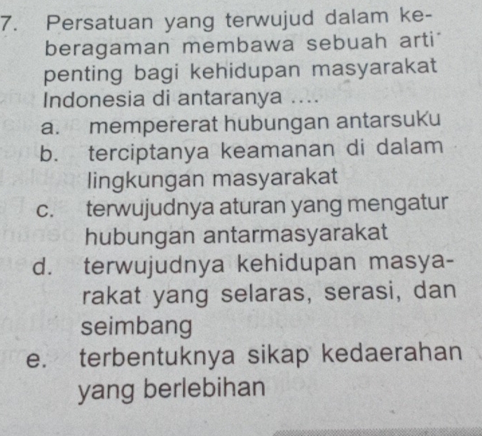 Persatuan yang terwujud dalam ke-
beragaman membawa sebuah arti
penting bagi kehidupan masyarakat
Indonesia di antaranya ....
a. mempererat hubungan antarsuku
b. terciptanya keamanan di dalam
lingkungan masyarakat
c. terwujudnya aturan yang mengatur
hubungan antarmasyarakat
d. terwujudnya kehidupan masya-
rakat yang selaras, serasi, dan
seimbang
e. terbentuknya sikap kedaerahan
yang berlebihan